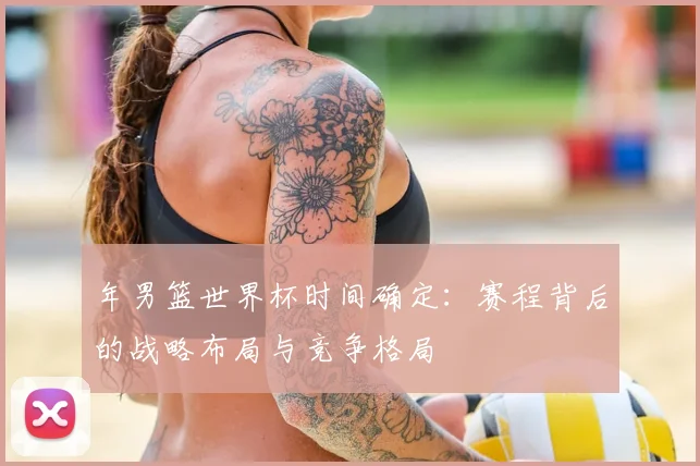 年男篮世界杯时间确定:赛程背后的战略布局与竞争格局