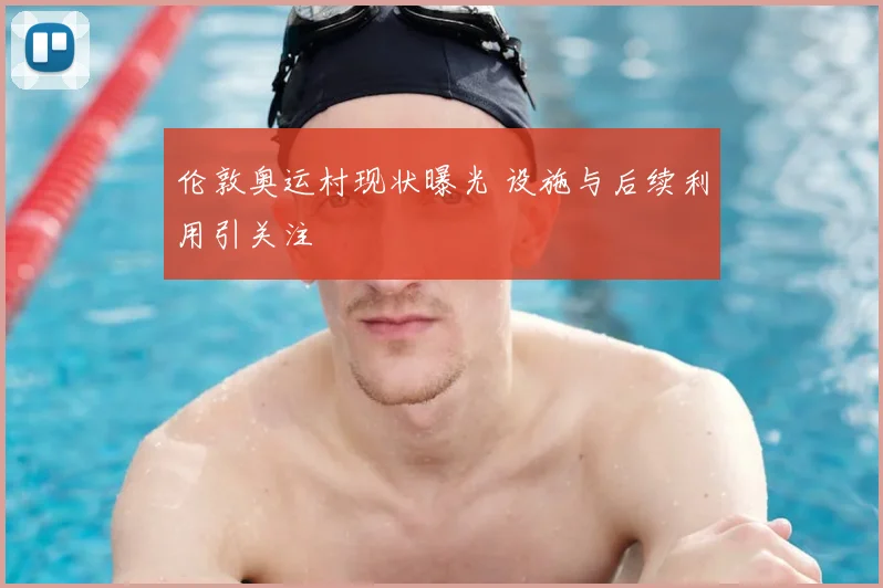 伦敦奥运村现状曝光 设施与后续利用引关注
