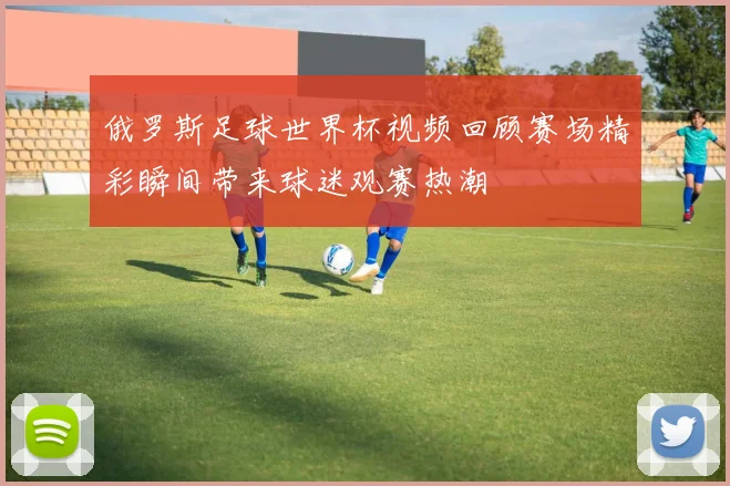 俄罗斯足球世界杯视频回顾赛场精彩瞬间带来球迷观赛热潮