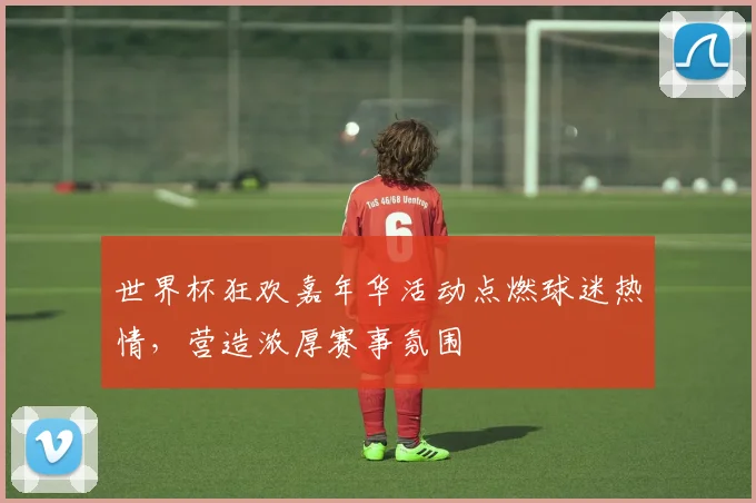 世界杯狂欢嘉年华活动点燃球迷热情，营造浓厚赛事氛围