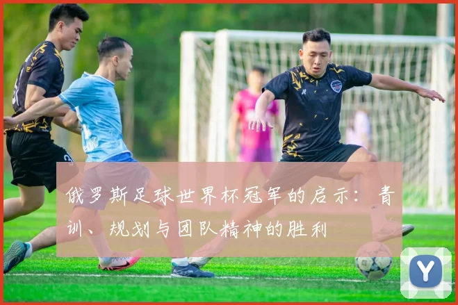 俄罗斯足球世界杯冠军的启示:青训、规划与团队精神的胜利