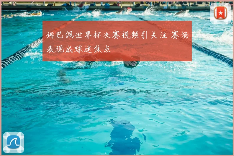 姆巴佩世界杯决赛视频引关注 赛场表现成球迷焦点