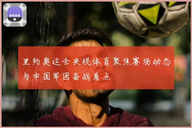 里约奥运会央视体育聚焦赛场动态与中国军团备战看点