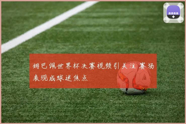姆巴佩世界杯决赛视频引关注 赛场表现成球迷焦点