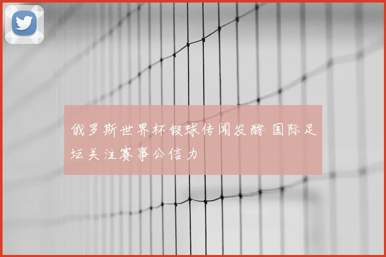 俄罗斯世界杯假球传闻发酵 国际足坛关注赛事公信力
