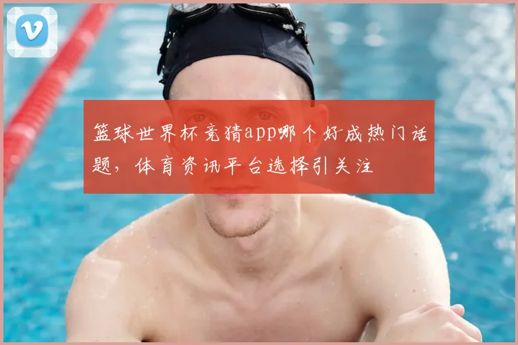 篮球世界杯竞猜app哪个好成热门话题,体育资讯平台选择引关注