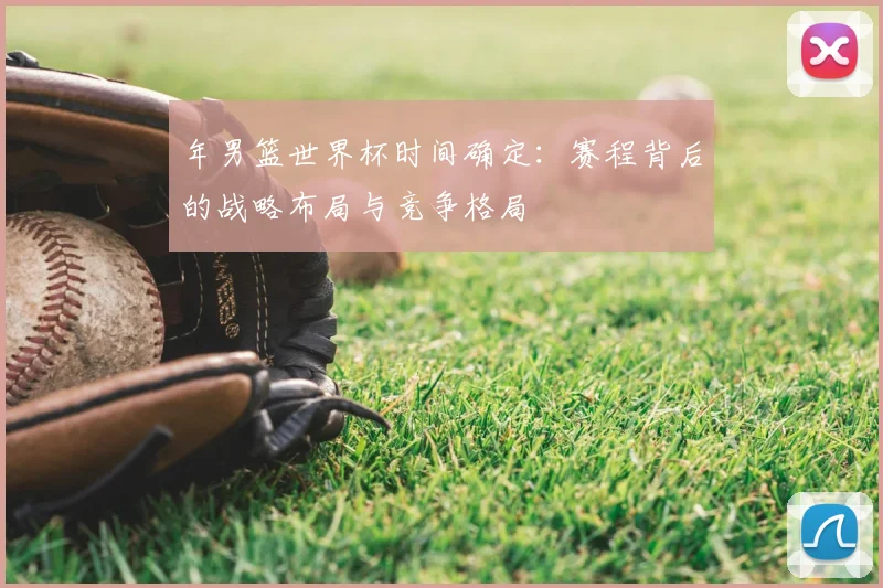 年男篮世界杯时间确定:赛程背后的战略布局与竞争格局