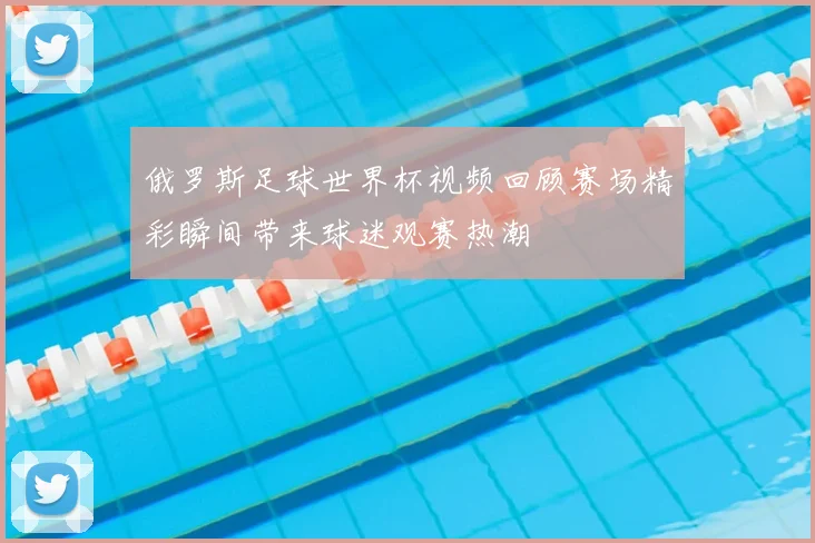 俄罗斯足球世界杯视频回顾赛场精彩瞬间带来球迷观赛热潮