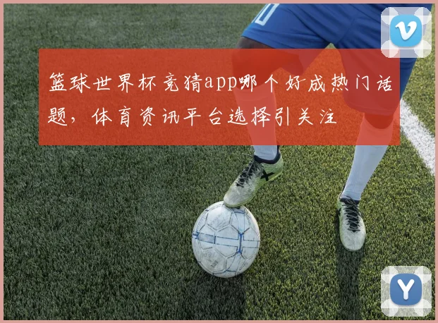 篮球世界杯竞猜app哪个好成热门话题,体育资讯平台选择引关注