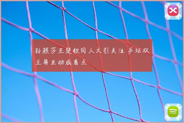 孙颖莎王楚钦同人文引关注 乒坛双主角互动成看点