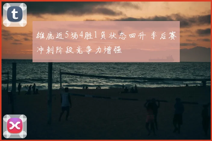 雄鹿近5场4胜1负状态回升 季后赛冲刺阶段竞争力增强