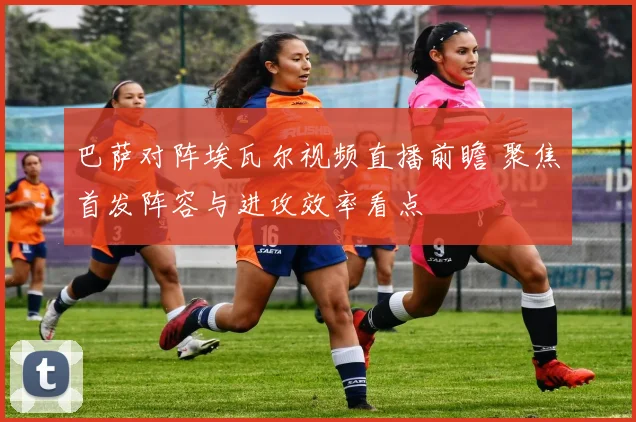 巴萨对阵埃瓦尔视频直播前瞻 聚焦首发阵容与进攻效率看点