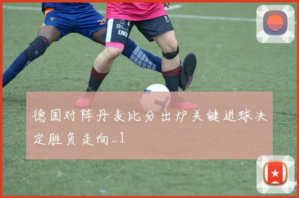 德国对阵丹麦比分出炉关键进球决定胜负走向_1