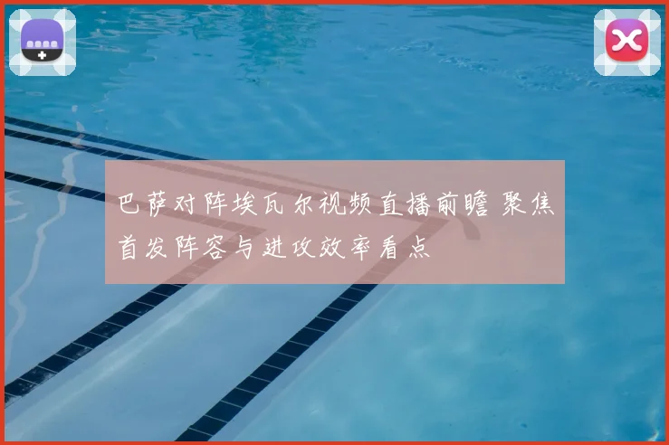 巴萨对阵埃瓦尔视频直播前瞻 聚焦首发阵容与进攻效率看点