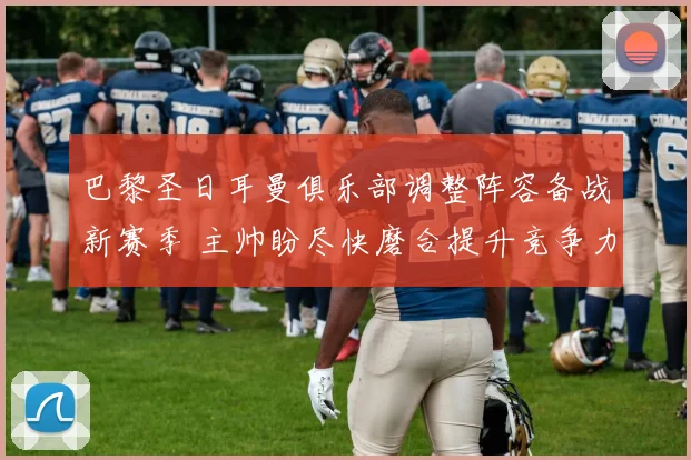 巴黎圣日耳曼俱乐部调整阵容备战新赛季 主帅盼尽快磨合提升竞争力