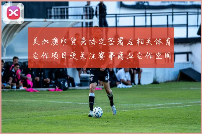 美加澳印贸易协定签署后相关体育合作项目受关注赛事商业合作空间扩大