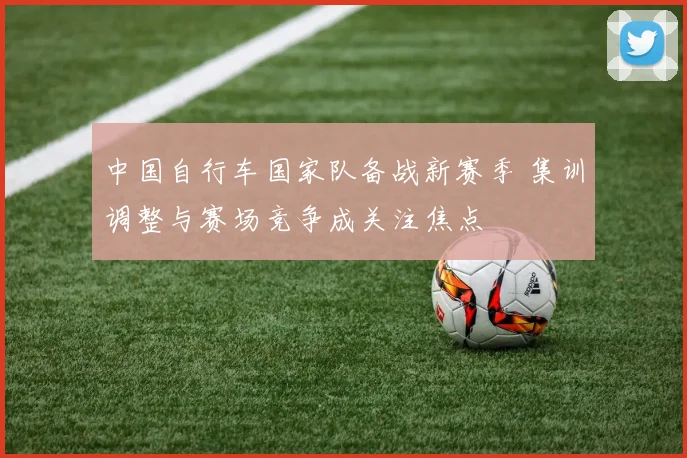 中国自行车国家队备战新赛季 集训调整与赛场竞争成关注焦点