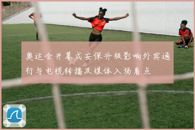 奥运会开幕式安保升级影响外宾通行与电视转播及媒体入场看点