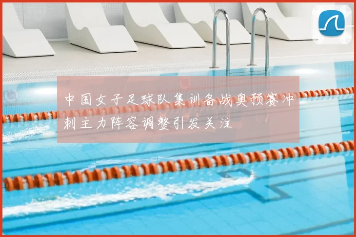 中国女子足球队集训备战奥预赛冲刺主力阵容调整引发关注