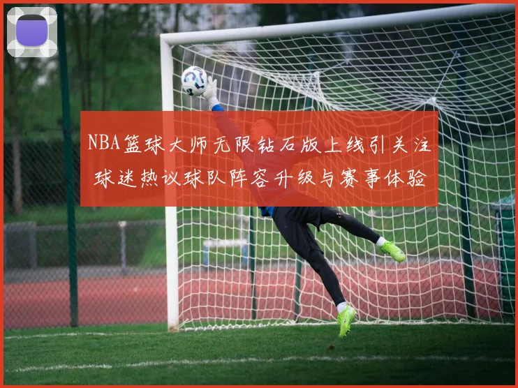 NBA篮球大师无限钻石版上线引关注 球迷热议球队阵容升级与赛事体验