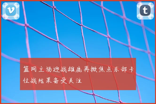 篮网主场迎战雄鹿再掀焦点东部卡位战结果备受关注