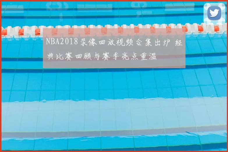 NBA2018录像回放视频合集出炉 经典比赛回顾与赛季亮点重温