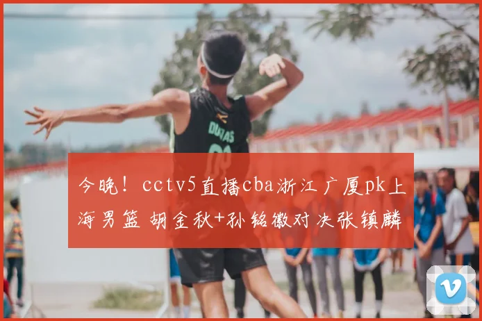 今晚!cctv5直播cba浙江广厦pk上海男篮 胡金秋+孙铭徽对决张镇麟
