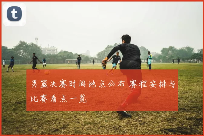 男篮决赛时间地点公布 赛程安排与比赛看点一览