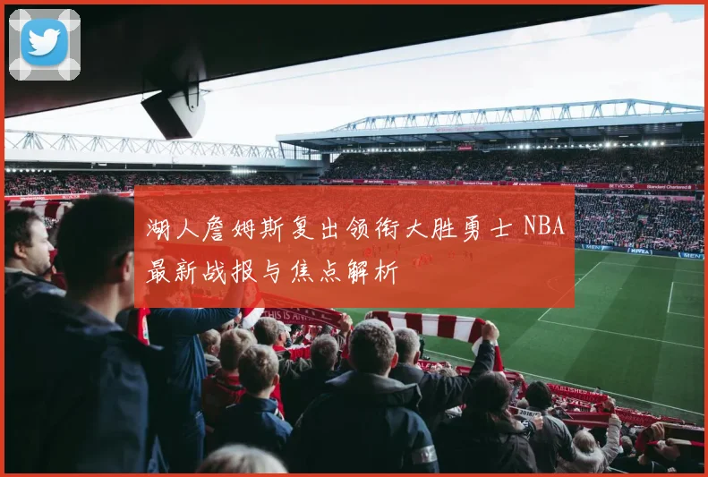 湖人詹姆斯复出领衔大胜勇士 NBA最新战报与焦点解析