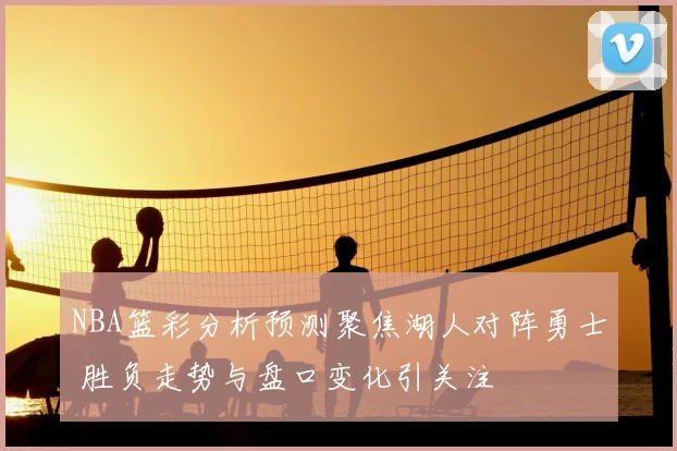 NBA篮彩分析预测聚焦湖人对阵勇士 胜负走势与盘口变化引关注