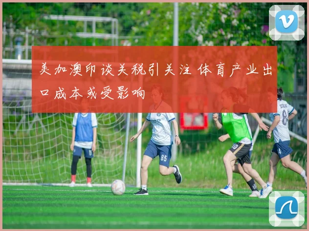 美加澳印谈关税引关注 体育产业出口成本或受影响