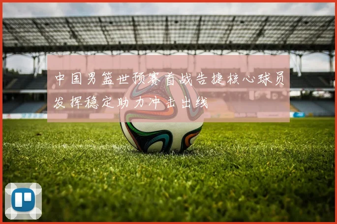 中国男篮世预赛首战告捷核心球员发挥稳定助力冲击出线