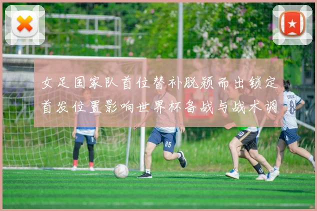 女足国家队首位替补脱颖而出锁定首发位置影响世界杯备战与战术调整
