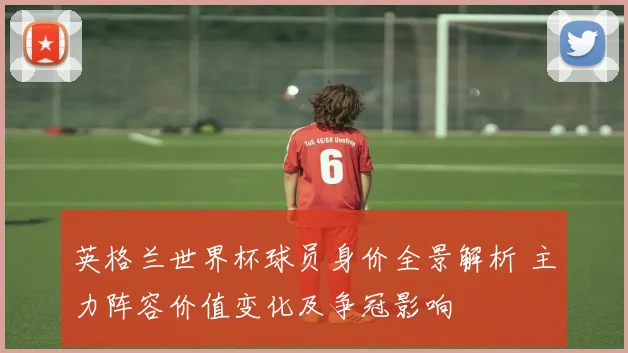 英格兰世界杯球员身价全景解析 主力阵容价值变化及争冠影响