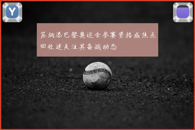 苏炳添巴黎奥运会参赛资格成焦点田径迷关注其备战动态