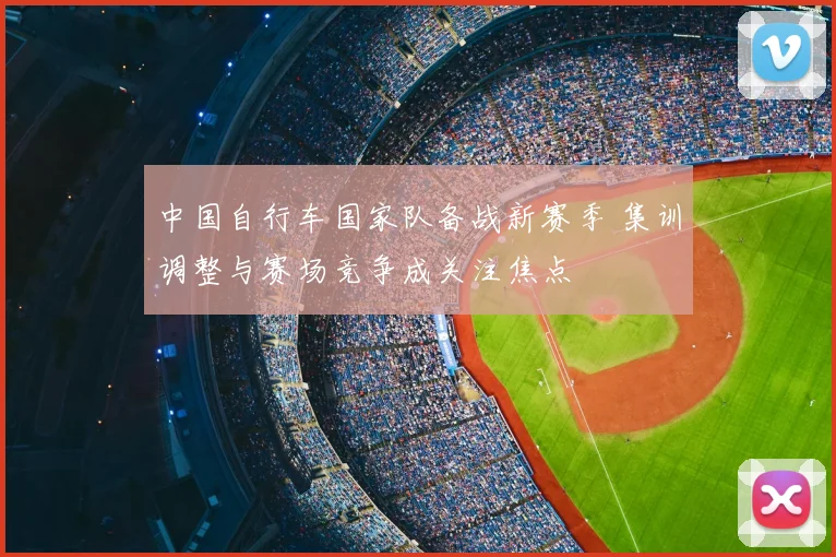 中国自行车国家队备战新赛季 集训调整与赛场竞争成关注焦点