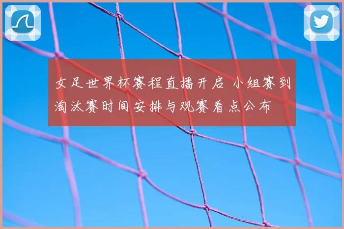 女足世界杯赛程直播开启 小组赛到淘汰赛时间安排与观赛看点公布
