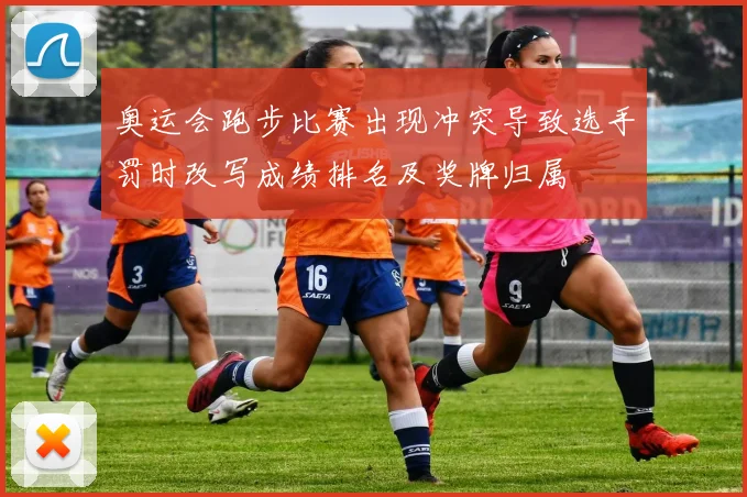 奥运会跑步比赛出现冲突导致选手罚时改写成绩排名及奖牌归属