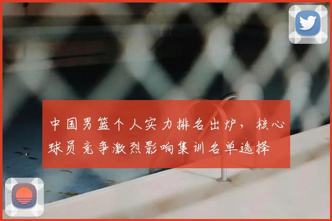中国男篮个人实力排名出炉,核心球员竞争激烈影响集训名单选择