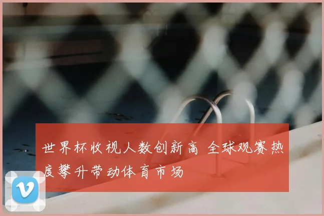 世界杯收视人数创新高 全球观赛热度攀升带动体育市场