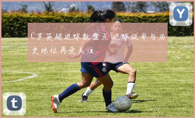 C罗英超进球数盘点 进球效率与历史地位再受关注