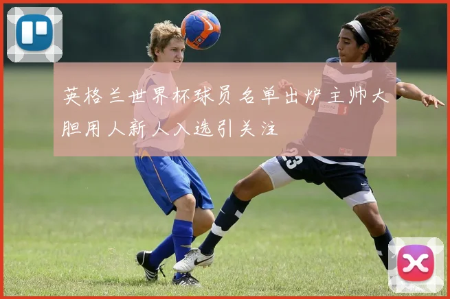 英格兰世界杯球员名单出炉主帅大胆用人新人入选引关注
