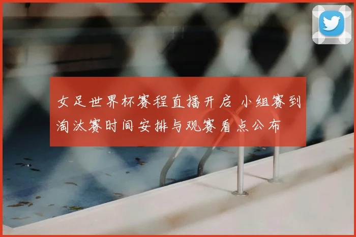 女足世界杯赛程直播开启 小组赛到淘汰赛时间安排与观赛看点公布