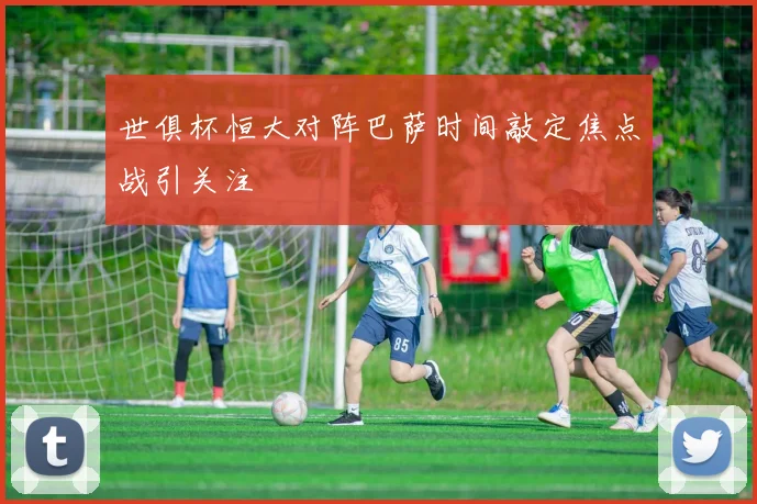 世俱杯恒大对阵巴萨时间敲定焦点战引关注