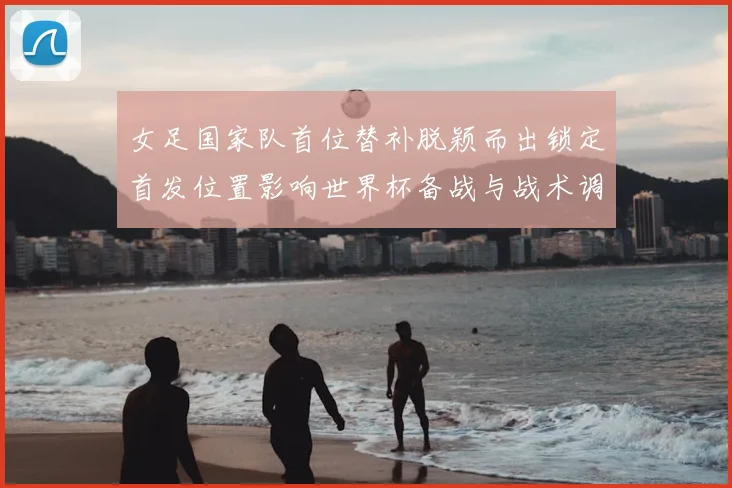女足国家队首位替补脱颖而出锁定首发位置影响世界杯备战与战术调整