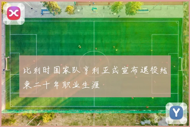 比利时国家队亨利正式宣布退役结束二十年职业生涯