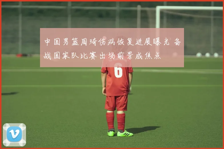 中国男篮周琦伤病恢复进展曝光 备战国家队比赛出场前景成焦点