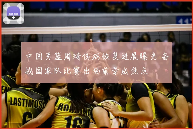 中国男篮周琦伤病恢复进展曝光 备战国家队比赛出场前景成焦点