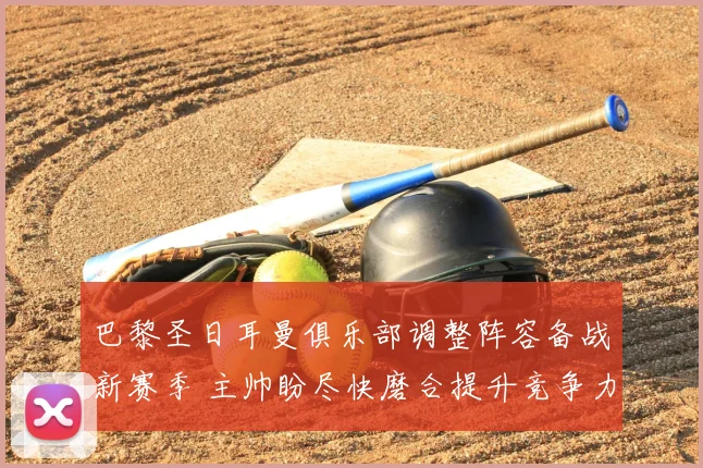 巴黎圣日耳曼俱乐部调整阵容备战新赛季 主帅盼尽快磨合提升竞争力