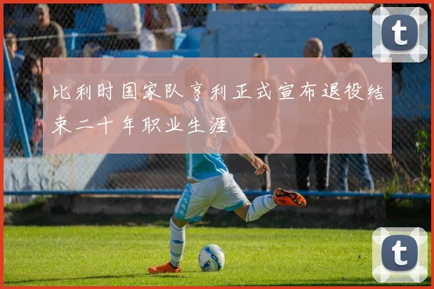 比利时国家队亨利正式宣布退役结束二十年职业生涯